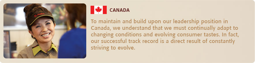 o maintain and build upon our leadership position in Canada, we understand that we must continually adapt
    to changing conditions and evolving consumer tastes. In fact, our successful track record is a direct result of
    constantly striving to evolve. 